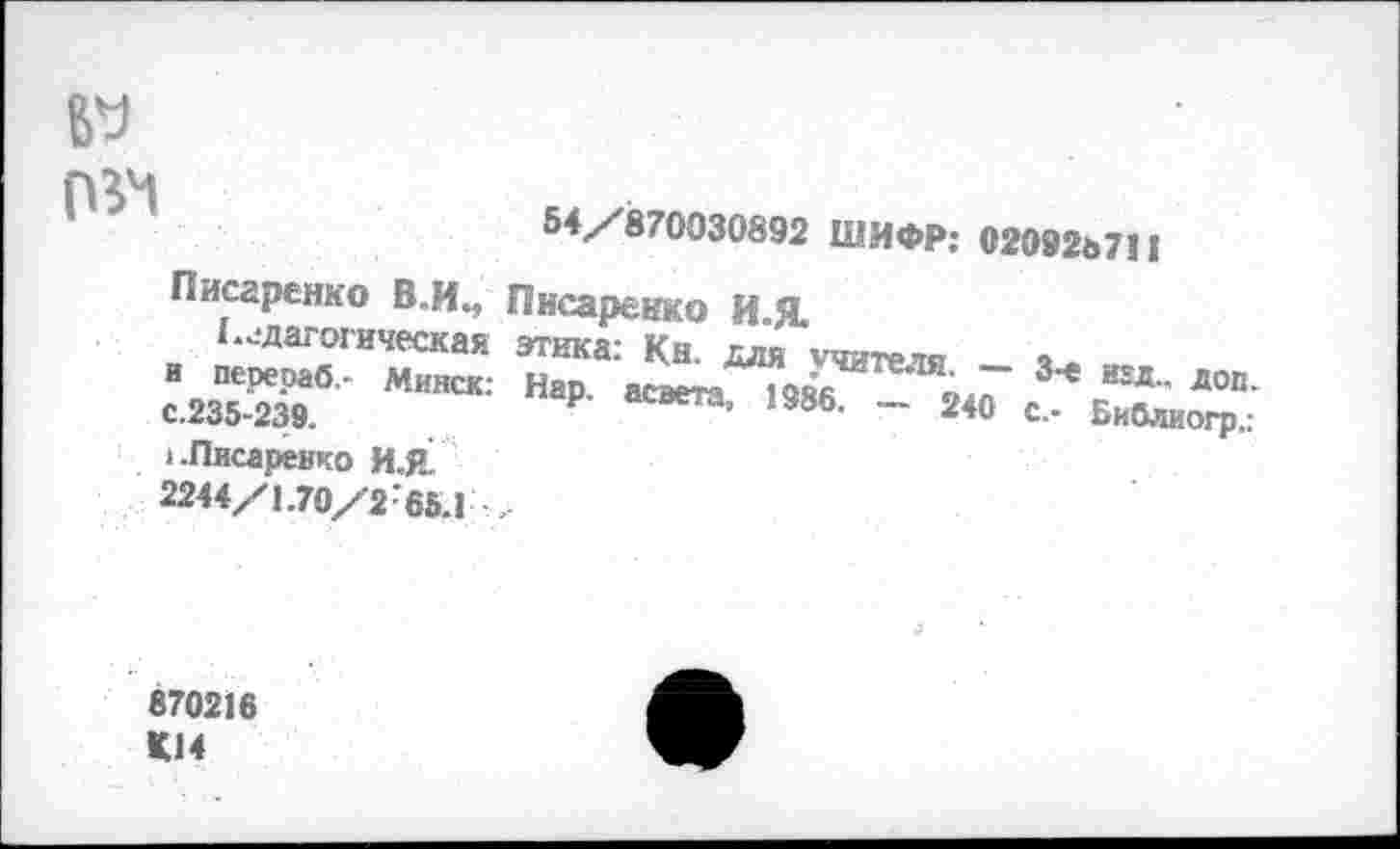 ﻿
54/ 870030892 ШИФР: 020926711
Писаренко В.И., Писаренко И-Я
Педагогическая этика: Кн. — -с.235-^396 МИНСК‘ Нар’ асвета- «386. > .Писаренко И.Я 2244/1.70/2'65.1 ,
Для учителя. - 3-е над.. дОп. .	.	240 с.- Библиогр.:
870216 К14